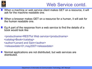Web Service contd. When a machine or web service client makes GET on a resource, it will ask for the machine readable one. When a browser makes GET on a resource for a human, it will ask for the human readable one. Eg:A part of the response from a web service to find the details of a book would look like <productname>RESTful Web service</productname> <catalog>Book</catalog> <author>Lenard and Sam</author> <releasedate>01,may2007<releasedate> Normal applications are not distributed, but web services are distributed. 