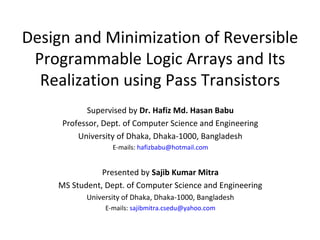 Design and Minimization of Reversible
Programmable Logic Arrays and Its
Realization using Pass Transistors
Supervised by Dr. Hafiz Md. Hasan Babu
Professor, Dept. of Computer Science and Engineering
University of Dhaka, Dhaka-1000, Bangladesh
E-mails: hafizbabu@hotmail.com
Presented by Sajib Kumar Mitra
MS Student, Dept. of Computer Science and Engineering
University of Dhaka, Dhaka-1000, Bangladesh
E-mails: sajibmitra.csedu@yahoo.com
 