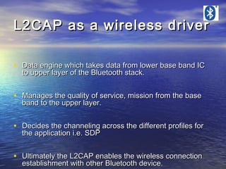 L2CAP as a wireless driver
• Data engine which takes data from lower base band IC
to upper layer of the Bluetooth stack.

• Manages the quality of service, mission from the base
band to the upper layer.

• Decides the channeling across the different profiles for
the application i.e. SDP

• Ultimately the L2CAP enables the wireless connection
establishment with other Bluetooth device.

 