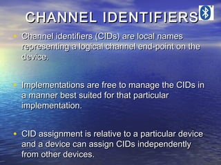 CHANNEL IDENTIFIERS
• Channel identifiers (CIDs) are local names

representing a logical channel end-point on the
device.

• Implementations are free to manage the CIDs in
a manner best suited for that particular
implementation.

• CID assignment is relative to a particular device
and a device can assign CIDs independently
from other devices.

 