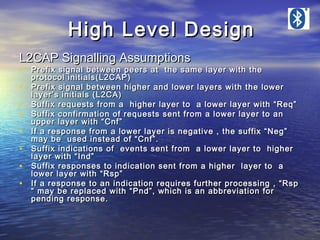 High Level Design
L2CAP Signalling Assumptions

• Prefix signal between peers at the same layer with the
•
•
•
•
•
•
•

protocol initials(L2CAP)
Prefix signal between higher and lower layers with the lower
layer’s initials (L2CA)
Suffix requests from a higher layer to a lower layer with “Req”
Suffix confirmation of requests sent from a lower layer to an
upper layer with “Cnf”
If a response from a lower layer is negative , the suffix “Neg”
may be used instead of “Cnf”.
Suffix indications of events sent from a lower layer to higher
layer with “Ind”
Suffix responses to indication sent from a higher layer to a
lower layer with “Rsp”
If a response to an indication requires further processing , “Rsp
“ may be replaced with “Pnd”, which is an abbreviation for
pending response.

 