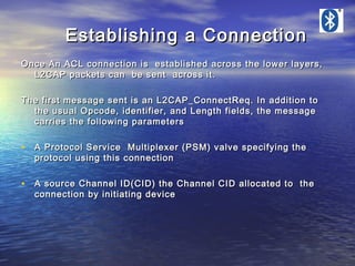 Establishing a Connection
Once An ACL connection is established across the lower layers,
L2CAP packets can be sent across it.
The first message sent is an L2CAP_ConnectReq. In addition to
the usual Opcode, identifier, and Length fields, the message
carries the following parameters

• A Protocol Service Multiplexer (PSM) valve specifying the
protocol using this connection

• A source Channel ID(CID) the Channel CID allocated to the
connection by initiating device

 