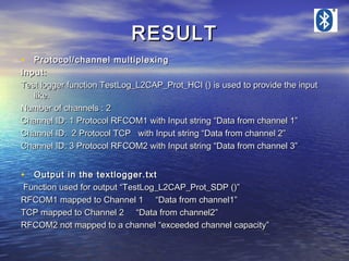 RESULT
• Protocol/channel multiplexing

Input:
Test logger function TestLog_L2CAP_Prot_HCI () is used to provide the input
like.
Number of channels : 2
Channel ID: 1 Protocol RFCOM1 with Input string “Data from channel 1”
Channel ID: 2 Protocol TCP with Input string “Data from channel 2”
Channel ID: 3 Protocol RFCOM2 with Input string “Data from channel 3”

• Output in the textlogger.txt

Function used for output “TestLog_L2CAP_Prot_SDP ()”
RFCOM1 mapped to Channel 1 “Data from channel1”
TCP mapped to Channel 2 “Data from channel2”
RFCOM2 not mapped to a channel “exceeded channel capacity”

 