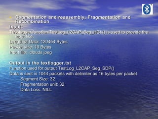 • Segmentation and reassembly, Fragmentation and

Recombination
Input:
Test logger function TestLog_L2CAP_Seg_HCI () is used to provide the
input like.
Length of Data: 120454 Bytes
Packet size: 16 Bytes
Input file: clouds.jpeg
Output in the textlogger.txt
Function used for output TestLog_L2CAP_Seg_SDP()
Data is sent in 1044 packets with delimiter as 16 bytes per packet
Segment Size: 32
Fragmentation unit: 32
Data Loss: NILL

 