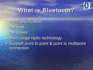 What is Bluetooth?
•
•
•
•
•

open specification
low-cost
low-power
short-range radio technology
Support point to point & point to multipoint
connection

 