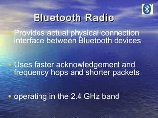 Bluetooth Radio
• Provides actual physical connection

interface between Bluetooth devices

• Uses faster acknowledgement and

frequency hops and shorter packets

• operating in the 2.4 GHz band

 