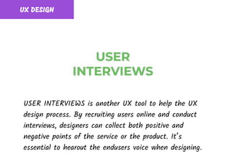 UX DESIGN
USER INTERVIEWS is another UX tool to help the UX
design process. By recruiting users online and conduct
interviews, designers can collect both positive and
negative points of the service or the product. It’s
essential to hearout the endusers voice when designing.
 