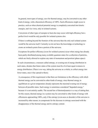 15
In general, most types of energy, save for thermal energy, may be converted to any other
kind of energy, with a theoretical efficiency of 100%. Such efficiencies might occur in
practice, such as when chemical potential energy is completely converted into kinetic
energies, and vice versa, only in isolated systems.
Conversion of other types of energies to heat also may occur with high efficiency but a
perfect level would be only possible for isolated systems also.
If there is nothing beyond the frontiers of the universe then the only real isolated system
would be the universe itself. Currently we do not have the knowledge or technology to
create an isolated system from a portion of the universe.
Exceptions for perfect efficiency (even for isolated systems) occur when energy has already
been partly distributed among many available quantum states for a collection of particles,
which are freely allowed to explore any state of momentum and position (phase space).
In such circumstances, a measure called entropy, or evening-out of energy distribution in
such states, dictates that future states of the system must be of at least equal evenness in
energy distribution. (There is no way, taking the universe as a whole, to collect energy into
fewer states, once it has spread to them).
A consequence of this requirement is that there are limitations to the efficiency with which
thermal energy can be converted to other kinds of energy, since thermal energy in
equilibrium at a given temperature already represents the maximal evening-out of energy
between all possible states. Such energy is sometimes considered "degraded energy,"
because it is not entirely usable. The second law of thermodynamics is a way of stating that,
for this reason, thermal energy in a system may be converted to other kinds of energy with
efficiencies approaching 100%, only if the entropy (even-ness or disorder) of the universe is
increased by other means, to compensate for the decrease in entropy associated with the
disappearance of the thermal energy and its entropy content.
 