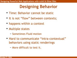 Designing Behavior Time: Behavior cannot be static It is not “flow” between contexts;  happens within a context Multiple states Sometimes Fluid motion Hard to communicate “intra-contextual” behaviors using static renderings More difficult to test it. 