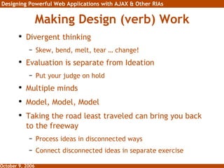 Making Design (verb) Work Divergent thinking Skew, bend, melt, tear … change! Evaluation is separate from Ideation Put your judge on hold Multiple minds Model, Model, Model Taking the road least traveled can bring you back to the freeway Process ideas in disconnected ways Connect disconnected ideas in separate exercise 