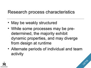 Research process characteristics May be weakly structured While some processes may be pre-determined, the majority exhibit dynamic properties, and may diverge from design at runtime Alternate periods of individual and team activity 