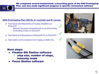 We completed several fundamental, overarching goals of the HAO Prototyping
Plan, and also made significant progress in specific mechanism software
● Test Setup and Robustness of Copley Amplifiers on
EtherCAT
○ Network has been scheduled and is up and running
○ Controlling 2 Axes on EtherCAT
● Test Setup and Robustness of Beckhoff I/O on EtherCAT
● Test switch communications from Copley to Delta Tau
✓
✓
✓
HAO Prototyping Plan (2014), A. Lecinski and B. Larson
Next steps:
● Finalize Slit Station software
○ step size, number of steps,
intensity mode
● Focus Station software
16
 