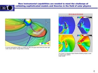 2
New instrumental capabilities are needed to meet the challenge of
validating sophisticated models and theories in the field of solar physics
A coronal mass ejection (CME) in a model; the CME is the gray cloud toward the lower right.
Credit: Dusan Odstrcil, George Mason University
This Center for Integrated Space Weather Modeling display is used
to predict space weather.
Credit: NOAA
 