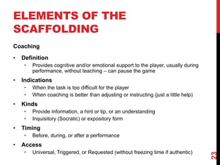 ELEMENTS OF THE 
SCAFFOLDING 
Coaching 
• Definition 
• Provides cognitive and/or emotional support to the player, usually during 
performance, without teaching – can pause the game 
• Indications 
• When the task is too difficult for the player 
• When coaching is better than adjusting or instructing (just a little help) 
• Kinds 
• Provide information, a hint or tip, or an understanding 
• Inquisitory (Socratic) or expository form 
• Timing 
• Before, during, or after a performance 
• Access 
• Universal, Triggered, or Requested (without freezing time if authentic) 
23 
 