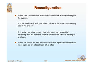 16.32 Silberschatz, Galvin and Gagne ©2005Operating System Principles
ReconﬁgurationReconﬁguration
 When Site A determines a failure has occurred, it must reconﬁgure
the system:
1. If the link from A to B has failed, this must be broadcast to every
site in the system
2. If a site has failed, every other site must also be notiﬁed
indicating that the services offered by the failed site are no longer
available
 When the link or the site becomes available again, this information
must again be broadcast to all other sites
 