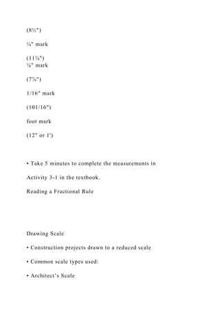 (8½")
¼" mark
(11¼")
⅛" mark
(7⅞")
1/16" mark
(101/16")
foot mark
(12" or 1')
• Take 5 minutes to complete the measurements in
Activity 3-1 in the textbook.
Reading a Fractional Rule
Drawing Scale
• Construction projects drawn to a reduced scale
• Common scale types used:
• Architect’s Scale
 