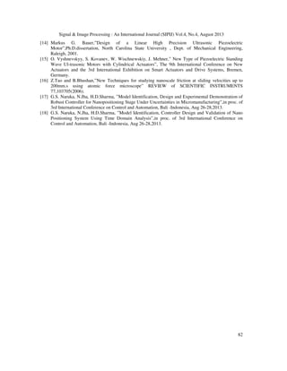 Signal & Image Processing : An International Journal (SIPIJ) Vol.4, No.4, August 2013
82
[14] Markus G. Bauer,”Design of a Linear High Precision Ultrasonic Piezoelectric
Motor”,Ph.D.dissertation, North Carolina State University , Dept. of Mechanical Engineering,
Raleigh, 2001.
[15] O. Vyshnevskyy, S. Kovanev, W. Wischnewskiy, J. Mehner,” New Type of Piezoelectric Standing
Wave Ul-trasonic Motors with Cylindrical Actuators”, The 9th International Conference on New
Actuators and the 3rd International Exhibition on Smart Actuators and Drive Systems, Bremen,
Germany.
[16] Z.Tao and B.Bhushan,”New Techniques for studying nanoscale friction at sliding velocities up to
200mm.s using atomic force microscope” REVIEW of SCIENTIFIC INSTRUMENTS
77,103705(2006).
[17] G.S. Naruka, N.Jha, H.D.Sharma, ”Model Identification, Design and Experimental Demonstration of
Robust Controller for Nanopositioning Stage Under Uncertainties in Micromanufacturing”,in proc. of
3rd International Conference on Control and Automation, Bali -Indonesia, Aug 26-28,2013.
[18] G.S. Naruka, N.Jha, H.D.Sharma, ”Model Identification, Controller Design and Validation of Nano
Positioning System Using Time Domain Analysis”,in proc. of 3rd International Conference on
Control and Automation, Bali -Indonesia, Aug 26-28,2013.
 