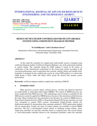 International Journal of Advanced Research in Engineering and Technology (IJARET), ISSN
0976 – 6480(Print), ISSN 0976 – 6499(Online) Volume 4, Issue 4, May – June (2013), © IAEME
253
DESIGN OF MULTILOOP CONTROLLER FOR MULTIVARIABLE
SYSTEM USING COEFFICIENT DIAGRAM METHOD
M. Senthilkumar a
and S.Abraham Lincon b
Department of Electronics and Instrumentation Engineering, Annamalai University,
Annamalai Nagar, Tamilnadu, India
ABSTRACT
In this study the controller for coupled tank multivariable system is designed using
coefficient Diagram method. Coefficient Diagram Method is one of the polynomial methods
in control design. The controller design by CDM method is based on the choice of
coefficients of the characteristics polynomial of the closed loop system according to the
convenient performance such as equivalent time constant, stability indices and stability limit.
Controller is designed for the coupled tank system by using CDM method; it is shown that
CDM design is fairly stable and robust whilst giving the desired time domain system
performance.
Keywords: coefficient diagram method, coupled tank, multiloop, CDM-PI.
I. INTRODUCTION
Many processes in power plants, refinery process, aircrafts and chemical industries
are multivariable or multi-input multi-output (MIMO). The control of MIMO processes are
more complicated than SISO processes. The methodology used to design a controller for the
SISO process cannot be applied for MIMO process because of the interaction exhibit between
the loops. Many methods have been presented in the literature for control of MIMO process.
Proportional-integral-derivative (PID) or Proportional-Integral (PI) based controllers are used
very commonly to control TITO systems. Generalized Ziegler-Nichols method [2],
feedforward method [3], decentralized relay autotuner method [4 , ISTE optimization method
[5]] are among them. Usually two types of control schemes are available to control MIMO
processes. The first is decentralized control scheme or multiloop control scheme, where
single loop controllers are used (the controller matrix is a diagonal one). The second scheme
is a full multivariable controller (known as the centralized controller), where the controller
INTERNATIONAL JOURNAL OF ADVANCED RESEARCH IN
ENGINEERING AND TECHNOLOGY (IJARET)
ISSN 0976 - 6480 (Print)
ISSN 0976 - 6499 (Online)
Volume 4, Issue 4, May – June 2013, pp. 253-261
© IAEME: www.iaeme.com/ijaret.asp
Journal Impact Factor (2013): 5.8376 (Calculated by GISI)
www.jifactor.com
IJARET
© I A E M E
 