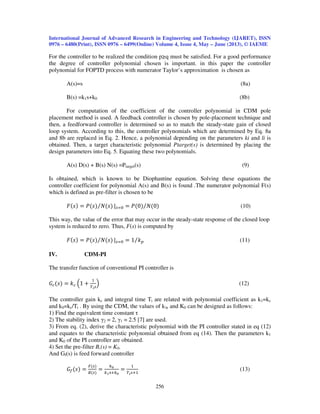 International Journal of Advanced Research in Engineering and Technology (IJARET), ISSN
0976 – 6480(Print), ISSN 0976 – 6499(Online) Volume 4, Issue 4, May – June (2013), © IAEME
256
For the controller to be realized the condition p q must be satisfied. For a good performance
the degree of controller polynomial chosen is important. in this paper the controller
polynomial for FOPTD process with numerator Taylor’s approximation is chosen as
A(s)=s (8a)
B(s) =k1s+k0 (8b)
For computation of the coefficient of the controller polynomial in CDM pole
placement method is used. A feedback controller is chosen by pole-placement technique and
then, a feedforward controller is determined so as to match the steady-state gain of closed
loop system. According to this, the controller polynomials which are determined by Eq. 8a
and 8b are replaced in Eq. 2. Hence, a polynomial depending on the parameters ki and li is
obtained. Then, a target characteristic polynomial Ptarget(s) is determined by placing the
design parameters into Eq. 5. Equating these two polynomials.
A(s) D(s) + B(s) N(s) =Ptarget(s) (9)
Is obtained, which is known to be Diophantine equation. Solving these equations the
controller coefficient for polynomial A(s) and B(s) is found .The numerator polynomial F(s)
which is defined as pre-filter is chosen to be
‫ܨ‬ሺ‫ݏ‬ሻ ൌ ܲሺ‫ݏ‬ሻ ܰሺ‫ݏ‬ሻ⁄ |௦ୀ଴ ൌ ܲሺ0ሻ ܰሺ0ሻ⁄ (10)
This way, the value of the error that may occur in the steady-state response of the closed loop
system is reduced to zero. Thus, F(s) is computed by
‫ܨ‬ሺ‫ݏ‬ሻ ൌ ܲሺ‫ݏ‬ሻ ܰሺ‫ݏ‬ሻ⁄ |௦ୀ଴ ൌ 1 ݇௣⁄ (11)
IV. CDM-PI
The transfer function of conventional PI controller is
‫ܩ‬௖ሺ‫ݏ‬ሻ ൌ ݇௖ ቀ1 ൅
ଵ
்೔௦
ቁ (12)
The controller gain kc and integral time Ti are related with polynomial coefficient as k1=kc
and k0=kc/Ti . By using the CDM, the values of k1, and K0 can be designed as follows:
1) Find the equivalent time constant τ
2) The stability index γ2 = 2, γ1 = 2.5 [7] are used.
3) From eq. (2), derive the characteristic polynomial with the PI controller stated in eq (12)
and equates to the characteristic polynomial obtained from eq (14). Then the parameters k1
and K0 of the PI controller are obtained.
4) Set the pre-filter B,(s) = K0.
And Gf(s) is feed forward controller
‫ܩ‬௙ሺ‫ݏ‬ሻ ൌ
ிሺ௦ሻ
஻ሺ௦ሻ
ൌ
௞బ
௞భୱା௞బ
ൌ
ଵ
்೔௦ାଵ
(13)
 