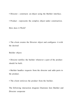 ▪ Director - constructs an object using the Builder interface.
▪ Product - represents the complex object under construction.
How does it Work?
▪ The client creates the Director object and configures it with
the desired
Builder object.
▪ Director notifies the builder whenever a part of the product
should be built.
▪ Builder handles requests from the director and adds parts to
the product.
▪ The client retrieves the product from the builder.
The following interaction diagram illustrates how Builder and
Director cooperate
 
