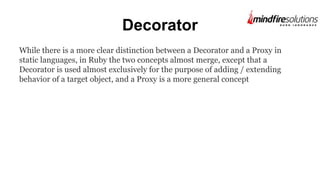Decorator
While there is a more clear distinction between a Decorator and a Proxy in
static languages, in Ruby the two concepts almost merge, except that a
Decorator is used almost exclusively for the purpose of adding / extending
behavior of a target object, and a Proxy is a more general concept
 