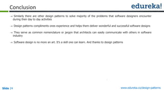 Slide 24 www.edureka.co/design-patterns
Conclusion
 Similarly there are other design patterns to solve majority of the problems that software designers encounter
during their day to day activities
 Design patterns compliments ones experience and helps them deliver wonderful and successful software designs
 They serve as common nomenclature or jargon that architects can easily communicate with others in software
industry
 Software design is no more an art. It’s a skill one can learn. And thanks to design patterns
 