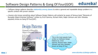 Slide 3 www.edureka.co/design-patterns
Software Design Patterns & Gang Of Four(GOF)
 Software design patterns describe relationship among classes to solve a general and repeatable design problem in a
specific context with proven solution
 Anyone who knows something about Software Design Patterns will certainly be aware of famous book “Elements of
Reusable Object-Oriented Software” written by Erich Gamma, Richard Helm, Ralph Johnson and John Vlissides
popularly knows as Gang Of Four(GOF)
This is the most popular book
written on Software Design
Patterns by Erich
Gamma, Richard Helm, Ralph
Johnson and John Vlissides,
known as Gang Of Four
 