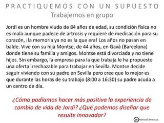 Jordi es un hombre viudo de 84 años de edad, su condición física no
es mala aunque padece de artrosis y requiere de medicación para su
corazón, ¡la memoria ya no es la que era! Los años no pasan en
balde. Vive con su hija Montse, de 44 años, en Gavá (Barcelona)
donde tiene su familia y amigos. Montse está divorciada y no tiene
hijos. Sin embargo, la empresa para la que trabaja le ha propuesto
una oferta irrechazable para trabajar en Sevilla. Montse decide
seguir viviendo con su padre en Sevilla pero cree que lo mejor es
que durante las horas de su trabajo (8:00 a 16:30) su padre acuda a
un centro de día.
¿Cómo podíamos hacer más positiva la experiencia de
cambio de vida de Jordi? ¿Qué podemos diseñar que
resulte innovador?
P R A C T I Q U E M O S C O N U N S U P U E S T O
Trabajemos en grupo
Manuel Amezcua
 