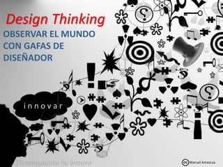 Design Thinking
OBSERVAR EL MUNDO
CON GAFAS DE
DISEÑADOR
Pensamiento de diseno
i n n o v a r
Manuel Amezcua
 