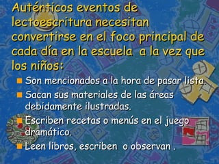 Auténticos eventos de lectoescritura necesitan convertirse en el foco principal de cada día en la escuela  a la vez que los niños : Son mencionados a la hora de pasar lista. Sacan sus materiales de las áreas debidamente ilustradas.  Escriben recetas o menús en el juego dramático. Leen libros, escriben  o observan . 