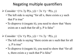 Negating multiple quantifiers
 Consider ¬(x y P(x, y)) = x y ¬P(x, y)
• The left side is saying “for all x, there exists a y such
that P is true”
• To disprove it (negate it), you need to show that “there
exists an x such that for all y, P is false”
 Consider ¬(x y P(x, y)) = x y ¬P(x, y)
• The left side is saying “there exists an x such that for all
y, P is true”
• To disprove it (negate it), you need to show that “for all
x, there exists a y such that P is false”
 