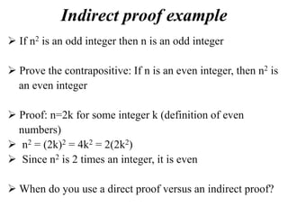 Indirect proof example
 If n2 is an odd integer then n is an odd integer
 Prove the contrapositive: If n is an even integer, then n2 is
an even integer
 Proof: n=2k for some integer k (definition of even
numbers)
 n2 = (2k)2 = 4k2 = 2(2k2)
 Since n2 is 2 times an integer, it is even
 When do you use a direct proof versus an indirect proof?
 