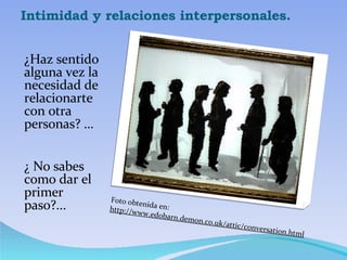 Intimidad y relaciones interpersonales. ¿Haz sentido alguna vez la necesidad de relacionarte con otra personas? … ¿ No sabes como dar el primer paso?... Foto obtenida en:  http://www.edobarn.demon.co.uk/attic/conversation.html 