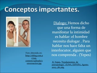 Dialogo:  Hemos dicho que una forma de manifestar la intimidad  es hablar: el hombre necesita dialogar . Para hablar nos hace falta un interlocutor, alguien que nos comprenda . (Yepes) R. Yepes, “Fundamentos  de antropología”, EUNA, ESPAÑA, Agosto  2003, 381 pág. Foto obtenida en:  http://eblog.com.ar/wp-content/uploads/conversacion.jpg 