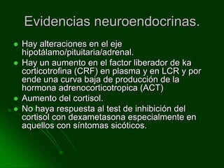 Evidencias neuroendocrinas.Hay alteraciones en el eje hipotálamo/pituitaria/adrenal.Hay un aumento en el factor liberador de ka corticotrofina (CRF) en plasma y en LCR y por ende una curva baja de producción de la hormona adrenocorticotropica (ACT)Aumento del cortisol.No haya respuesta al test de inhibición del cortisol con dexametasona especialmente en aquellos con síntomas sicóticos.