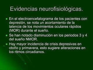 Evidencias neurofisiológicas.En el electroencefalograma de los pacientes con depresión, se nota un acortamiento de la latencia de los movimientos oculares rápidos (MOR) durante el sueño.Se han notado disminución en los periodos 3 y 4 del sueño NMOR.Hay mayor incidencia de crisis depresivas en otoño y primavera, esto sugiere alteraciones en los ritmos circadianos.