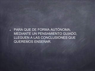 PARA QUE DE FORMA AUTÓNOMA,
MEDIANTE UN PENSAMIENTO GUIADO,
LLEGUEN A LAS CONCLUSIONES QUE
QUEREMOS ENSEÑAR.
 