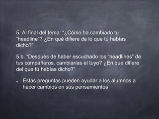 5. Al final del tema: “¿Cómo ha cambiado tu
“headline”? ¿En qué difiere de lo que tú habías
dicho?”
5.b. “Después de haber escuchado los “headlines” de
tus compañeros, cambiarías el tuyo? ¿En qué difiere
del que tú habías dicho?”
Estas preguntas pueden ayudar a los alumnos a
hacer cambios en sus pensamientos
 