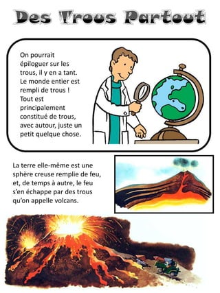 On pourrait épiloguer sur les trous, il y en a tant. Le monde entier est rempli de trous ! Tout est principalement constitué de trous, avec autour, juste un petit quelque chose. 
La terre elle-même est une sphère creuse remplie de feu, et, de temps à autre, le feu s’en échappe par des trous qu’on appelle volcans.  