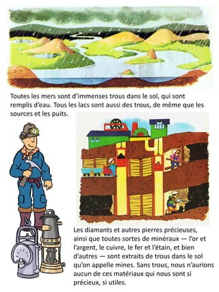 Toutes les mers sont d’immenses trous dans le sol, qui sont remplis d’eau. Tous les lacs sont aussi des trous, de même que les sources et les puits. 
Les diamants et autres pierres précieuses, ainsi que toutes sortes de minéraux — l’or et l’argent, le cuivre, le fer et l’étain, et bien d’autres — sont extraits de trous dans le sol qu’on appelle mines. Sans trous, nous n’aurions aucun de ces matériaux qui nous sont si précieux, si utiles.  