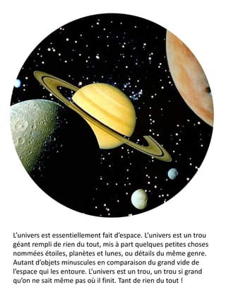 L’univers est essentiellement fait d’espace. L’univers est un trou géant rempli de rien du tout, mis à part quelques petites choses nommées étoiles, planètes et lunes, ou détails du même genre. Autant d’objets minuscules en comparaison du grand vide de l’espace qui les entoure. L’univers est un trou, un trou si grand qu’on ne sait même pas où il finit. Tant de rien du tout !  