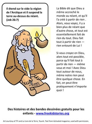 La Bible dit que Dieu a même accroché le monde au néant, et qu’Il l’a créé à partir de rien . Alors, vous voyez, il y a bien plus de néant que d’autre chose, et tout est essentiellement fait de rien du tout. Dieu fait tout à partir de rien — rien entouré de Lui ! Si vous croyez en Dieu, alors tout est possible, parce qu’Il fait tout à partir de rien — même vous et moi ! Avec Dieu tout autour de nous, même notre rien peut être quelque chose. En fait, on peut être pratiquement n’importe quoi ! 
Art courtesy of TFI and La Livre de la Terre, Touret. Text from Activated magazine; used with permission. 
Il étend sur le vide la région de l'Arctique et il suspend la terre au-dessus du néant. (Job 26:7) 
Des histoires et des bandes dessinées gratuits pour les 
enfants - www.freekidstories.org 