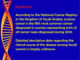 Background:
According to the National Cancer Registry
in the Kingdom of Saudi Arabia, ovarian
cancer is the fifth most common cancer
diagnosed in women representing 4.9% of
all cancer cases diagnosed during 2010.
Detailed descriptive data regarding the
clinical course of this disease among Saudi
women is largely unknown.
 