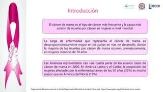 Introducción
El cáncer de mama es el tipo de cáncer más frecuente y la causa más
común de muerte por cáncer en mujeres a nivel mundial.
La carga de enfermedad que representa el cáncer de mama es
desproporcionadamente mayor en los países en vías de desarrollo, donde
la mayoría de las muertes por cáncer de mama ocurren prematuramente,
en mujeres menores de 70 años.
Las Américas representaron casi una cuarta parte de los nuevos casos de
cáncer de mama en 2020. En América Latina y el Caribe, la proporción de
mujeres afectadas por la enfermedad antes de los 50 años (32%) es mucho
mayor que en América del Norte (19%).
Organización Panamericana de la Salud/Organización Mundial de la salud. Sitio web. https://www.paho.org/es/temas/cancer-mama
 