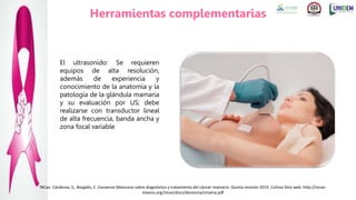 El ultrasonido: Se requieren
equipos de alta resolución,
además de experiencia y
conocimiento de la anatomía y la
patología de la glándula mamaria
y su evaluación por US; debe
realizarse con transductor lineal
de alta frecuencia, banda ancha y
zona focal variable
INCan. Cárdenas, S., Bargallo, E. Consenso Mexicano sobre diagnóstico y tratamiento del cáncer mamario. Quinta revisión 2019. Colima Sitio web. http://incan-
mexico.org/incan/docs/docencia/cmama.pdf
Herramientas complementarias
 