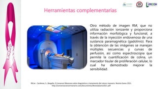 Herramientas complementarias
Otro método de imagen RM, que no
utiliza radiación ionizante y proporciona
información morfológica y funcional, a
través de la inyección endovenosa de una
sustancia paramagnética (gadolinio). Para
la obtención de las imágenes se manejan
múltiples secuencias y curvas de
perfusión, así como espectroscopia que
permite la cuantificación de colina, un
marcador tisular de proliferación celular, lo
cual ha demostrado mejorar la
sensibilidad.
INCan . Cardenas, S., Bargallo, E.Consenso Mexicano sobre diagnóstico y tratamiento del cáncer mamario. Revista Gamo 2021.
http://consensocancermamario.com/documentos/RevistaGamo2021.pdf
 