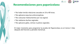 No haber tenido relaciones sexuales en 24 a 48 horas.
No aplicarse espumas anticonceptivas.
No colocarse medicamentos por vía vaginal.
No realizarse duchas vaginales.
No aplicarse geles, cremas ni polvos vaginales.
El mejor momento para programar la prueba de Papanicolaou es al menos 5 días
después del final de su período menstrual.
Recomendaciones para papanicolaou
 