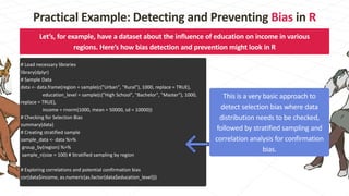 Let’s, for example, have a dataset about the influence of education on income in various
regions. Here’s how bias detection and prevention might look in R
# Load necessary libraries
library(dplyr)
# Sample Data
data <- data.frame(region = sample(c("Urban", "Rural"), 1000, replace = TRUE),
education_level = sample(c("High School", "Bachelor", "Master"), 1000,
replace = TRUE),
income = rnorm(1000, mean = 50000, sd = 10000))
# Checking for Selection Bias
summary(data)
# Creating stratified sample
sample_data <- data %>%
group_by(region) %>%
sample_n(size = 100) # Stratified sampling by region
# Exploring correlations and potential confirmation bias
cor(data$income, as.numeric(as.factor(data$education_level)))
This is a very basic approach to
detect selection bias where data
distribution needs to be checked,
followed by stratified sampling and
correlation analysis for confirmation
bias.
Practical Example: Detecting and Preventing Bias in R
 