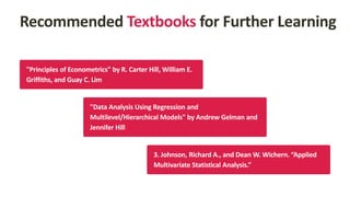 Recommended Textbooks for Further Learning
"Principles of Econometrics" by R. Carter Hill, William E.
Griffiths, and Guay C. Lim
"Data Analysis Using Regression and
Multilevel/Hierarchical Models" by Andrew Gelman and
Jennifer Hill
3. Johnson, Richard A., and Dean W. Wichern. “Applied
Multivariate Statistical Analysis.”
 
