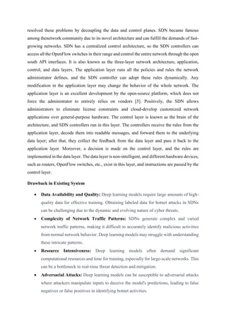 resolved these problems by decoupling the data and control planes. SDN became famous
among thenetwork community due to its novel architecture and can fulfill the demands of fast-
growing networks. SDN has a centralized control architecture, so the SDN controllers can
access all the OpenFlow switches in their range and control the entire network through the open
south API interfaces. It is also known as the three-layer network architecture, application,
control, and data layers. The application layer runs all the policies and rules the network
administrator defines, and the SDN controller can adopt these rules dynamically. Any
modification in the application layer may change the behavior of the whole network. The
application layer is an excellent development by the open-source platform, which does not
force the administrator to entirely relies on vendors [5]. Positively, the SDN allows
administrators to eliminate license constraints and cloud-develop customized network
applications over general-purpose hardware. The control layer is known as the brain of the
architecture, and SDN controllers run in this layer. The controllers receive the rules from the
application layer, decode them into readable messages, and forward them to the underlying
data layer; after that, they collect the feedback from the data layer and pass it back to the
application layer. Moreover, a decision is made on the control layer, and the rules are
implemented in the data layer. The data layer is non-intelligent, and different hardware devices,
such as routers, OpenFlow switches, etc., exist in this layer, and instructions are passed by the
control layer.
Drawback in Existing System
 Data Availability and Quality: Deep learning models require large amounts of high-
quality data for effective training. Obtaining labeled data for botnet attacks in SDNs
can be challenging due to the dynamic and evolving nature of cyber threats.
 Complexity of Network Traffic Patterns: SDNs generate complex and varied
network traffic patterns, making it difficult to accurately identify malicious activities
from normal network behavior. Deep learning models may struggle with understanding
these intricate patterns.
 Resource Intensiveness: Deep learning models often demand significant
computational resources and time for training, especially for large-scale networks. This
can be a bottleneck in real-time threat detection and mitigation.
 Adversarial Attacks: Deep learning models can be susceptible to adversarial attacks
where attackers manipulate inputs to deceive the model's predictions, leading to false
negatives or false positives in identifying botnet activities.
 